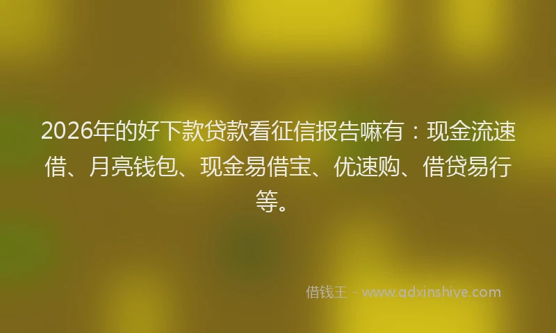 2026年的好下款贷款看征信报告嘛有：现金流速借、月亮钱包、现金易借宝、优速购、借贷易行等。
