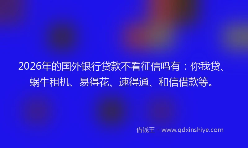 2026年的国外银行贷款不看征信吗有：你我贷、蜗牛租机、易得花、速得通、和信借款等。