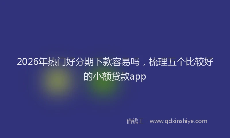 2026年热门好分期下款容易吗，梳理五个比较好的小额贷款app