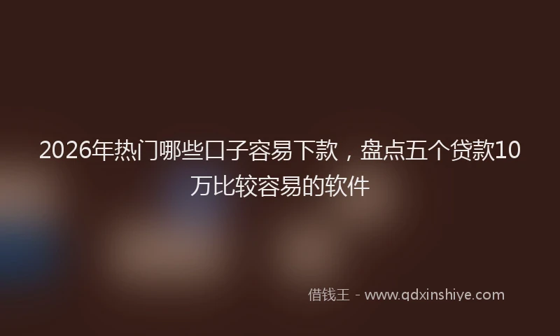 2026年热门哪些口子容易下款，盘点五个贷款10万比较容易的软件