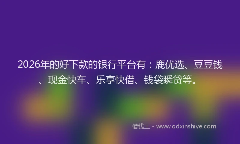 2026年的好下款的银行平台有：鹿优选、豆豆钱、现金快车、乐享快借、钱袋瞬贷等。