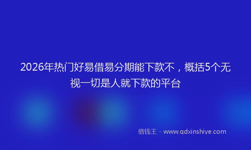 2026年热门好易借易分期能下款不,概括5个无视一切是人就下款的平台