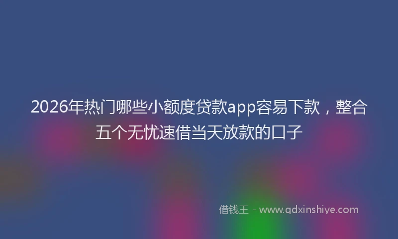 2026年热门哪些小额度贷款app容易下款，整合五个无忧速借当天放款的口子