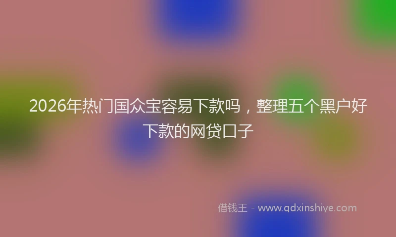 2026年热门国众宝容易下款吗，整理五个黑户好下款的网贷口子