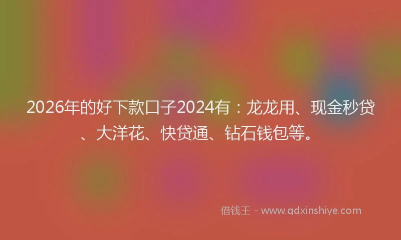 2026年的好下款口子2024有：龙龙用、现金秒贷、大洋花、快贷通、钻石钱包等。