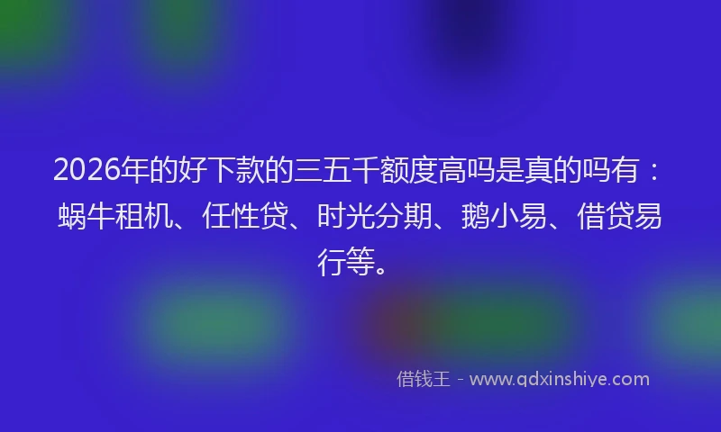 2026年的好下款的三五千额度高吗是真的吗有：蜗牛租机、任性贷、时光分期、鹅小易、借贷易行等。