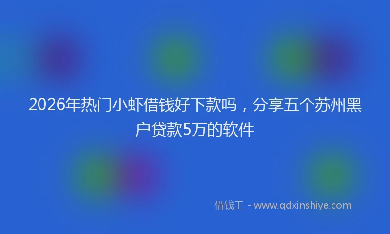 2026年热门小虾借钱好下款吗，分享五个苏州黑户贷款5万的软件