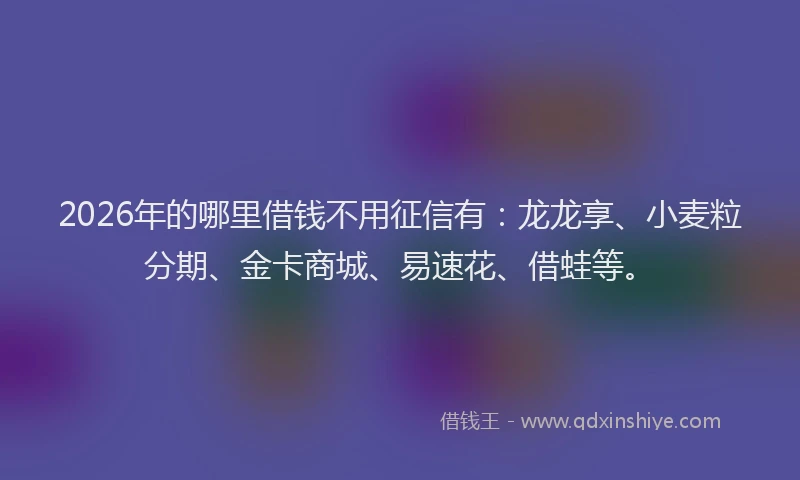 2026年的哪里借钱不用征信有：龙龙享、小麦粒分期、金卡商城、易速花、借蛙等。