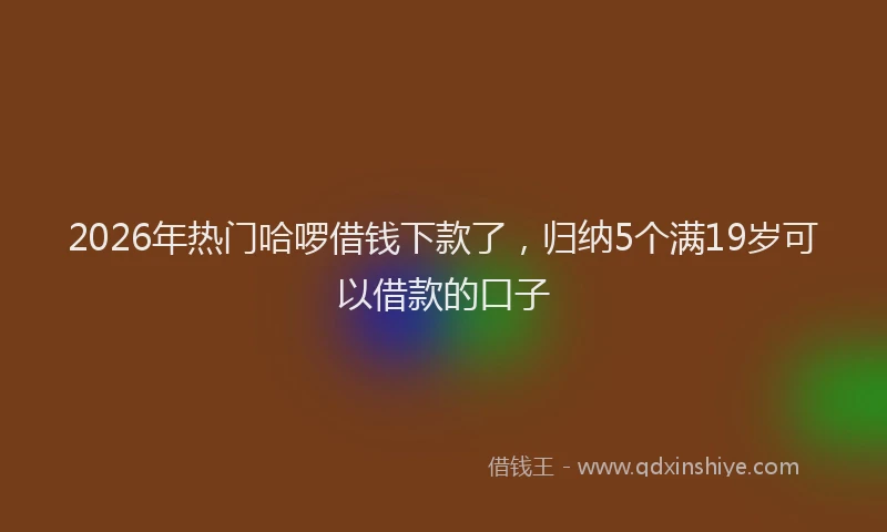 2026年热门哈啰借钱下款了，归纳5个满19岁可以借款的口子