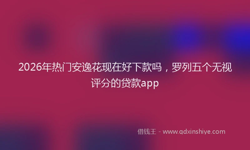 2026年热门安逸花现在好下款吗，罗列五个无视评分的贷款app