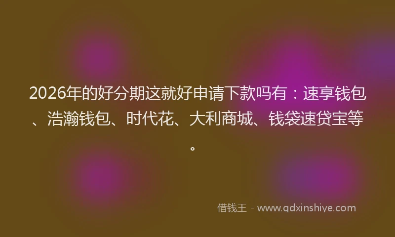 2026年的好分期这就好申请下款吗有：速享钱包、浩瀚钱包、时代花、大利商城、钱袋速贷宝等。