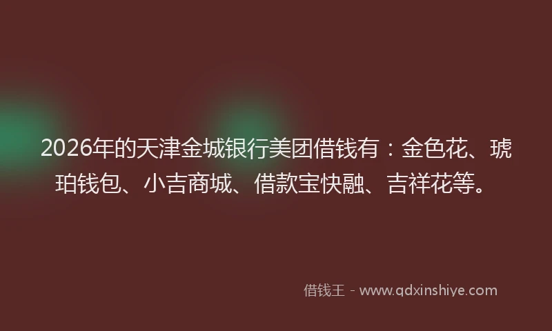 2026年的天津金城银行美团借钱有：金色花、琥珀钱包、小吉商城、借款宝快融、吉祥花等。