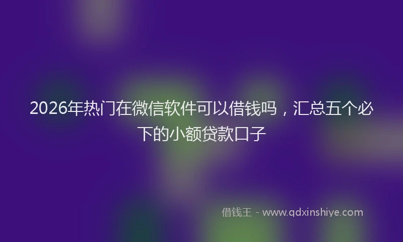 2026年热门在微信软件可以借钱吗，汇总五个必下的小额贷款口子