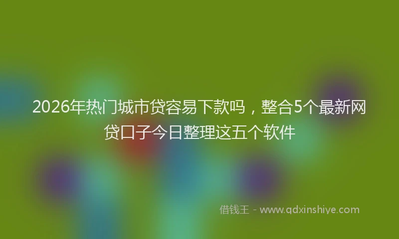 2026年热门城市贷容易下款吗，整合5个最新网贷口子今日整理这五个软件