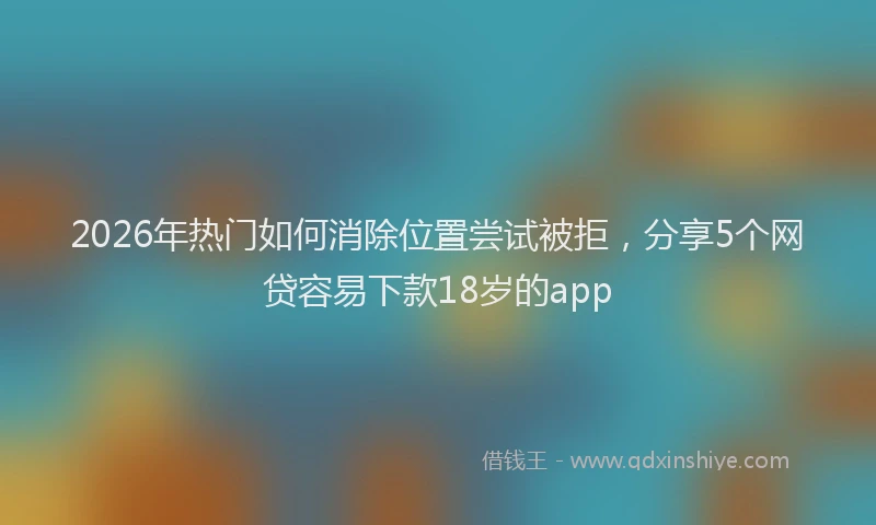 2026年热门如何消除位置尝试被拒，分享5个网贷容易下款18岁的app