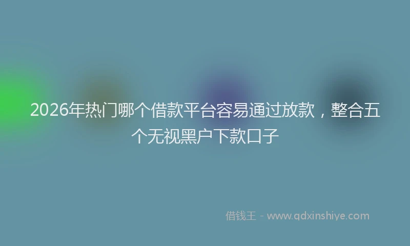 2026年热门哪个借款平台容易通过放款，整合五个无视黑户下款口子