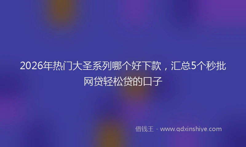 2026年热门大圣系列哪个好下款，汇总5个秒批网贷轻松贷的口子
