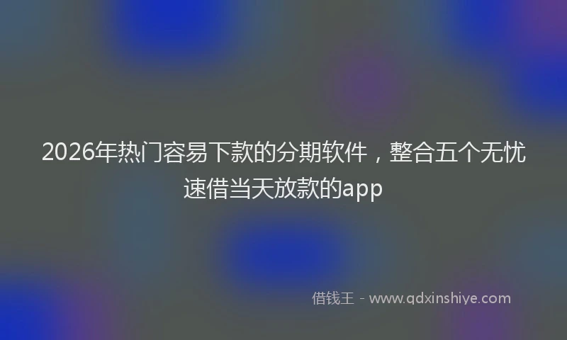 2026年热门容易下款的分期软件，整合五个无忧速借当天放款的app