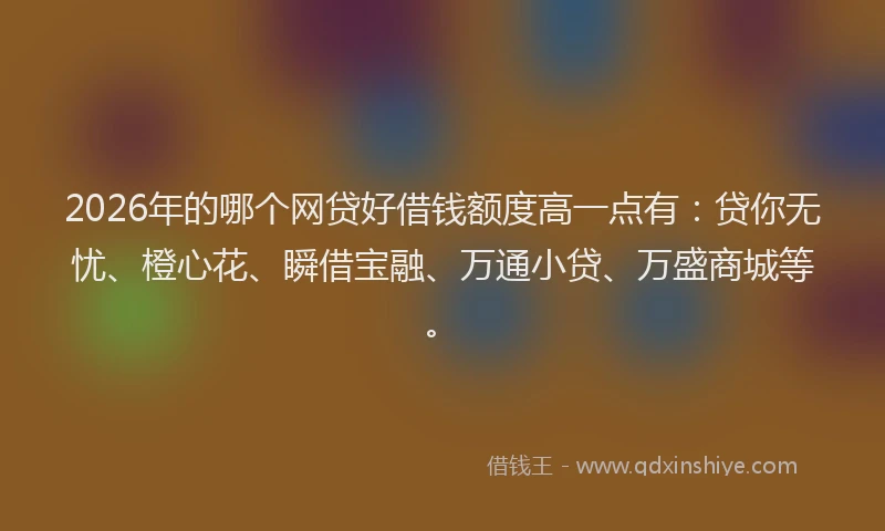 2026年的哪个网贷好借钱额度高一点有：贷你无忧、橙心花、瞬借宝融、万通小贷、万盛商城等。