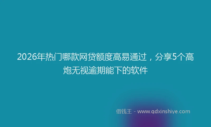 2026年热门哪款网贷额度高易通过，分享5个高炮无视逾期能下的软件