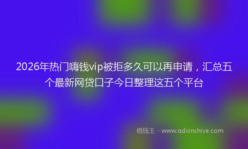 2026年热门嗨钱vip被拒多久可以再申请，汇总五个最新网贷口子今日整理这五个平台