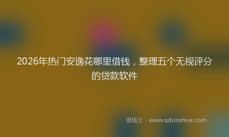 2026年热门安逸花哪里借钱，整理五个无视评分的贷款软件
