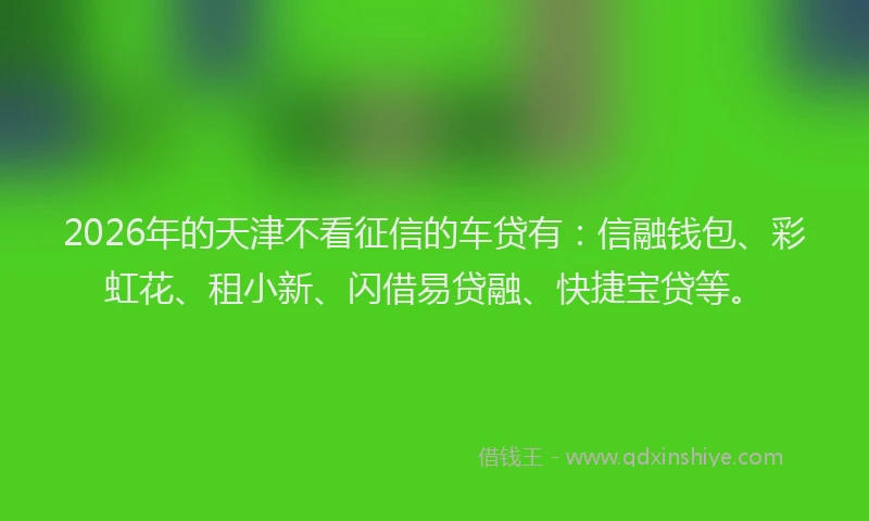 2026年的天津不看征信的车贷有：信融钱包、彩虹花、租小新、闪借易贷融、快捷宝贷等。