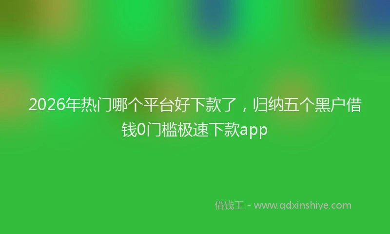 2026年热门哪个平台好下款了，归纳五个黑户借钱0门槛极速下款app