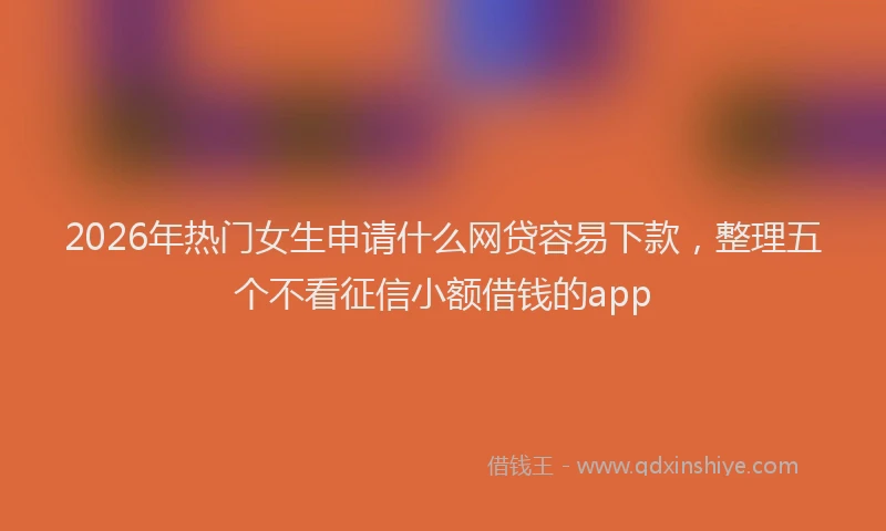 2026年热门女生申请什么网贷容易下款，整理五个不看征信小额借钱的app