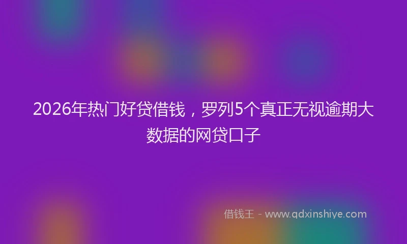 2026年热门好贷借钱，罗列5个真正无视逾期大数据的网贷口子