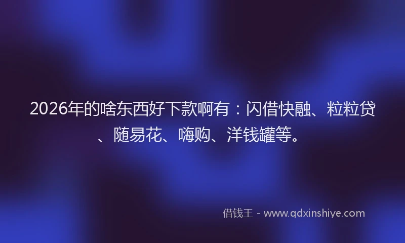2026年的啥东西好下款啊有：闪借快融、粒粒贷、随易花、嗨购、洋钱罐等。