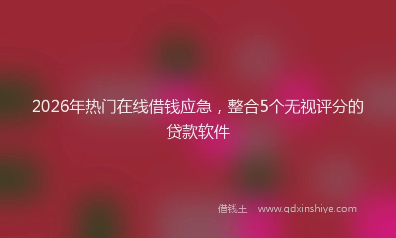 2026年热门在线借钱应急，整合5个无视评分的贷款软件