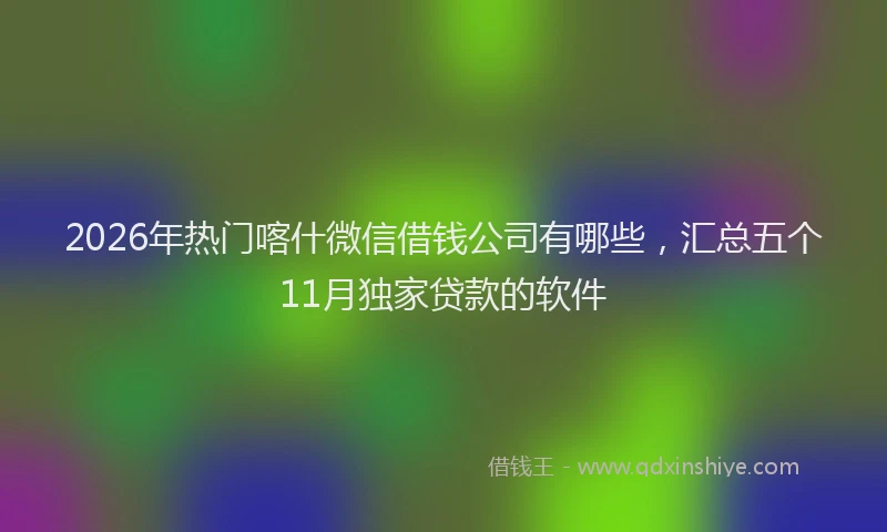 2026年热门喀什微信借钱公司有哪些，汇总五个11月独家贷款的软件