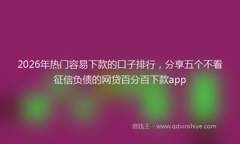 2026年热门容易下款的口子排行，分享五个不看征信负债的网贷百分百下款app