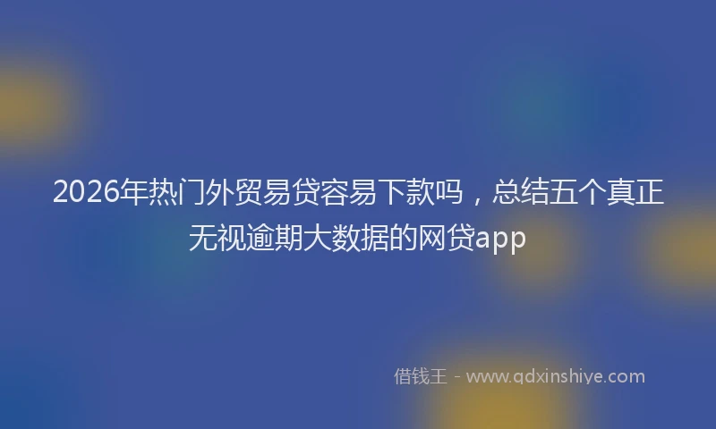 2026年热门外贸易贷容易下款吗，总结五个真正无视逾期大数据的网贷app