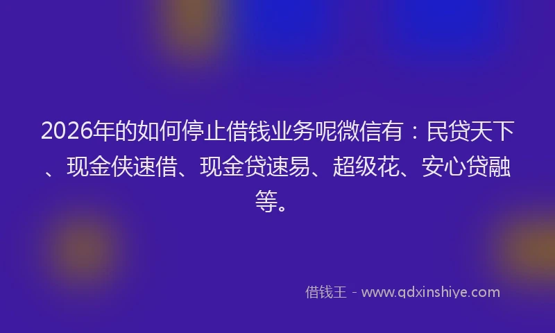 2026年的如何停止借钱业务呢微信有：民贷天下、现金侠速借、现金贷速易、超级花、安心贷融等。