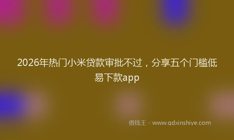2026年热门小米贷款审批不过，分享五个门槛低易下款app