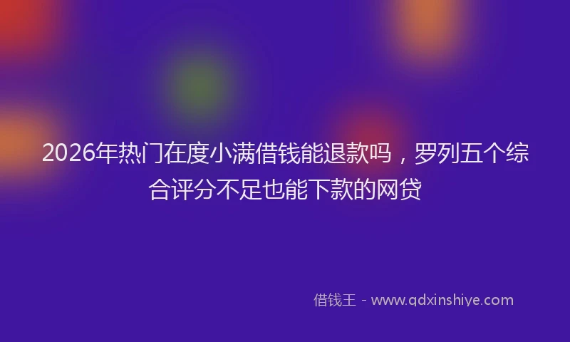 2026年热门在度小满借钱能退款吗，罗列五个综合评分不足也能下款的网贷