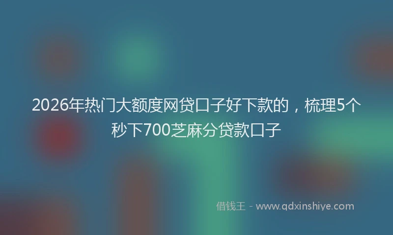 2026年热门大额度网贷口子好下款的，梳理5个秒下700芝麻分贷款口子