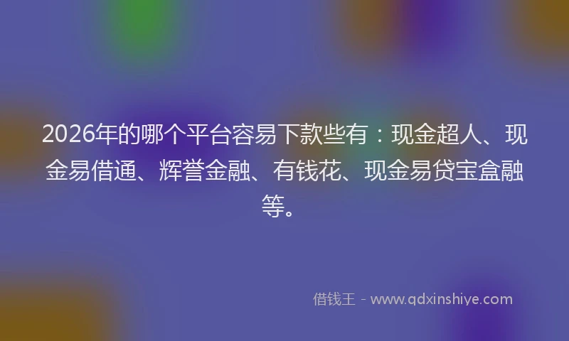 2026年的哪个平台容易下款些有：现金超人、现金易借通、辉誉金融、有钱花、现金易贷宝盒融等。