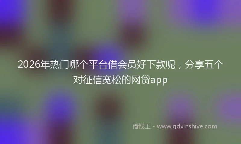2026年热门哪个平台借会员好下款呢，分享五个对征信宽松的网贷app