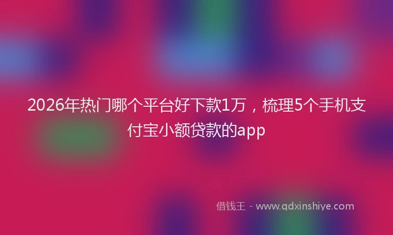 2026年热门哪个平台好下款1万，梳理5个手机支付宝小额贷款的app