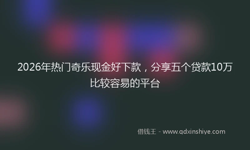 2026年热门奇乐现金好下款，分享五个贷款10万比较容易的平台