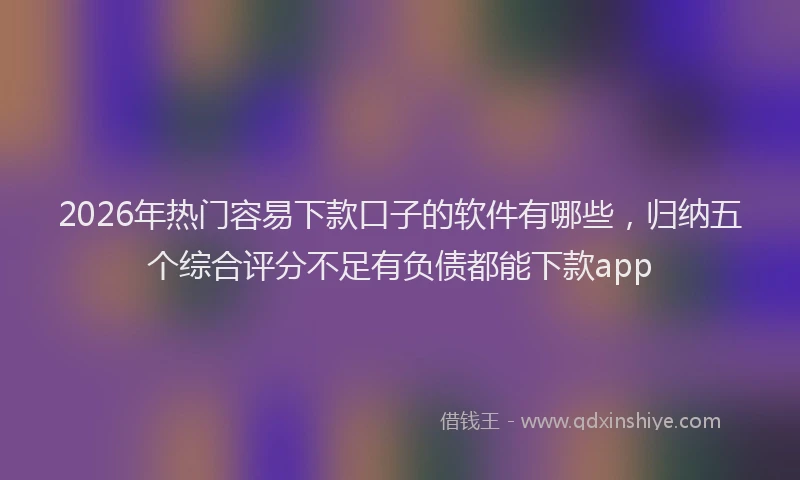 2026年热门容易下款口子的软件有哪些，归纳五个综合评分不足有负债都能下款app