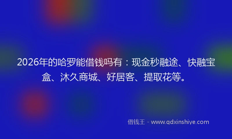 2026年的哈罗能借钱吗有：现金秒融途、快融宝盒、沐久商城、好居客、提取花等。