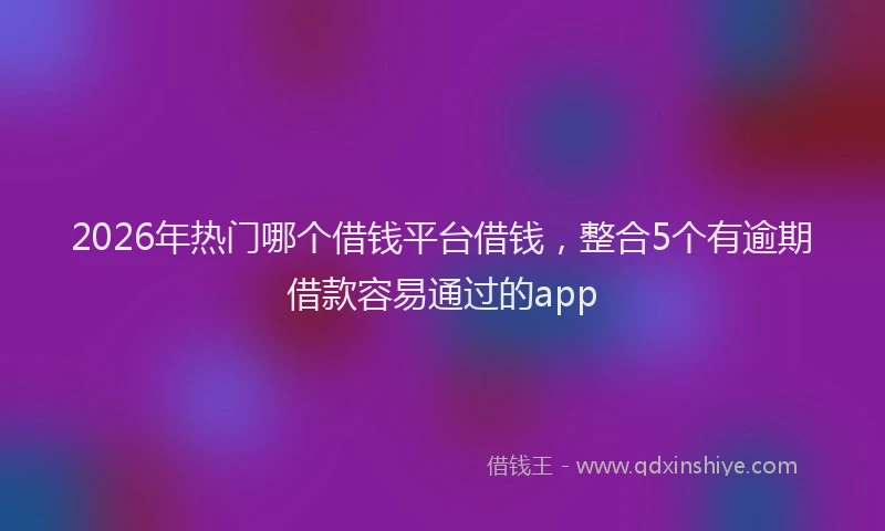 2026年热门哪个借钱平台借钱，整合5个有逾期借款容易通过的app