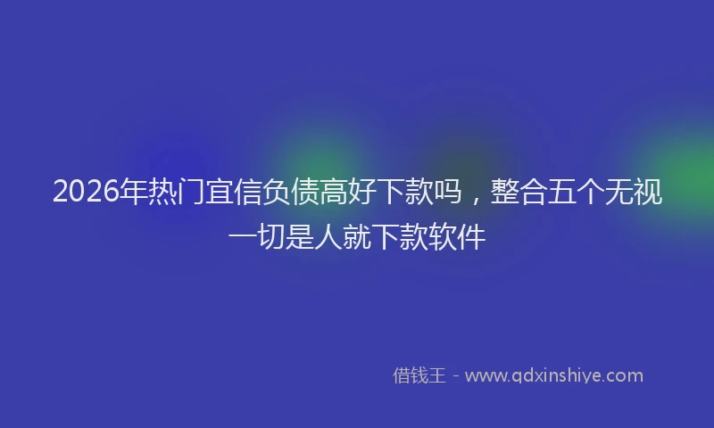 2026年热门宜信负债高好下款吗，整合五个无视一切是人就下款软件