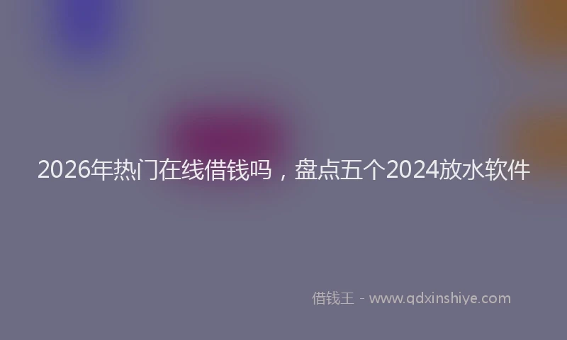 2026年热门在线借钱吗，盘点五个2024放水软件