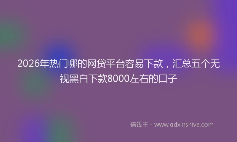 2026年热门哪的网贷平台容易下款，汇总五个无视黑白下款8000左右的口子
