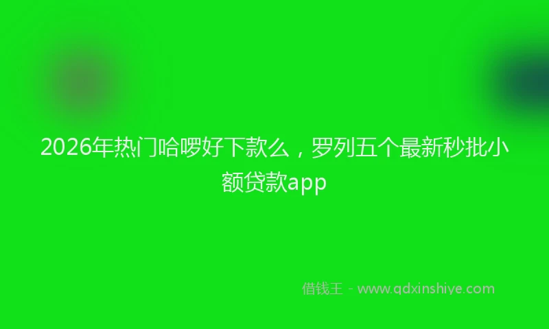 2026年热门哈啰好下款么，罗列五个最新秒批小额贷款app